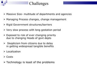 Challenges Massive Size- multitude of departments and agencies Managing Process changes, change management Rigid Government structures/barriers Very slow process with long gestation period Exposed to risk of ever changing priority  due to changing Heads of govt depts Skepticism from citizens due to delay  in getting widespread tangible benefits Localization Costs Technology is least of the problems 