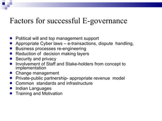 Factors for successful E-governance   Political will and top management support  Appropriate Cyber laws – e-transactions, dispute  handling, Business processes re-engineering Reduction of  decision making layers Security and privacy Involvement of Staff and Stake-holders from concept to implementation Change management Private-public partnership- appropriate revenue  model Common  standards and infrastructure Indian Languages Training and Motivation 