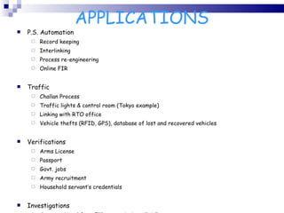APPLICATIONS P.S. Automation Record keeping Interlinking Process re-engineering Online FIR Traffic Challan Process Traffic lights & control room (Tokyo example) Linking with RTO office Vehicle thefts (RFID, GPS), database of lost and recovered vehicles Verifications Arms License Passport Govt. jobs Army recruitment Household servant’s credentials Investigations Case tracking ( from FIR to conviction till SC) Inventory Management (of maal mukadmati) 