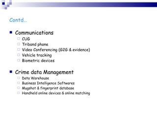 Contd… Communications CUG Triband phone Video Conferencing (G2G & evidence) Vehicle tracking Biometric devices Crime data Management Data Warehouse Business Intelligence Softwares Mugshot & fingerprint database Handheld online devices & online matching 