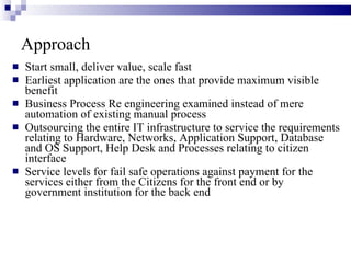Approach Start small, deliver value, scale fast Earliest application are the ones that provide maximum visible benefit Business Process Re engineering examined instead of mere automation of existing manual process Outsourcing the entire IT infrastructure to service the requirements relating to Hardware, Networks, Application Support, Database and OS Support, Help Desk and Processes relating to citizen interface Service levels for fail safe operations against payment for the services either from the Citizens for the front end or by government institution for the back end 