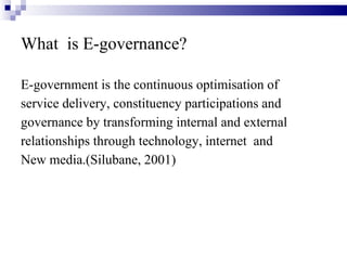 What  is E-governance? E-government is the continuous optimisation of service delivery, constituency participations and governance by transforming internal and external relationships through technology, internet  and New media.(Silubane, 2001) 