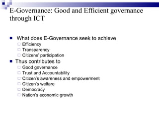 E-Governance: Good and Efficient governance  through ICT What does E-Governance seek to achieve Efficiency Transparency Citizens’ participation Thus contributes to  Good governance Trust and Accountability Citizen’s awareness and empowerment  Citizen’s welfare Democracy Nation’s economic growth 