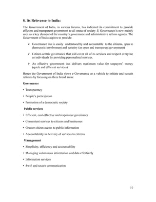8. Its Relevence to India:
The Government of India, in various forums, has indicated its commitment to provide
efficient and transparent government to all strata of society. E-Governance is now mainly
seen as a key element of the country’s governance and administrative reform agenda. The
Government of India aspires to provide:

    Governance that is easily understood by and accountable to the citizens, open to
     democratic involvement and scrutiny (an open and transparent government)

    Citizen-centric governance that will cover all of its services and respect everyone
     as individuals by providing personalised services.

    An effective government that delivers maximum value for taxpayers’ money
     (quick and efficient services)

Hence the Government of India views e-Governance as a vehicle to initiate and sustain
reforms by focusing on three broad areas:

Governance

• Transparency

• People’s participation

• Promotion of a democratic society

Public services

• Efficient, cost-effective and responsive governance

• Convenient services to citizens and businesses

• Greater citizen access to public information

• Accountability in delivery of services to citizens

Management

• Simplicity, efficiency and accountability

• Managing voluminous information and data effectively

• Information services

• Swift and secure communication




                                                                                      10
 
