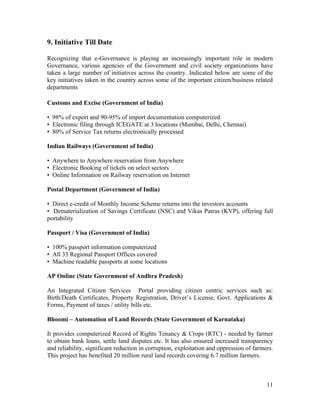 9. Initiative Till Date

Recognizing that e-Governance is playing an increasingly important role in modern
Governance, various agencies of the Government and civil society organizations have
taken a large number of initiatives across the country. Indicated below are some of the
key initiatives taken in the country across some of the important citizen/business related
departments

Customs and Excise (Government of India)

• 98% of export and 90-95% of import documentation computerized
• Electronic filing through ICEGATE at 3 locations (Mumbai, Delhi, Chennai)
• 80% of Service Tax returns electronically processed

Indian Railways (Government of India)

• Anywhere to Anywhere reservation from Anywhere
• Electronic Booking of tickets on select sectors
• Online Information on Railway reservation on Internet

Postal Department (Government of India)

• Direct e-credit of Monthly Income Scheme returns into the investors accounts
• Dematerialization of Savings Certificate (NSC) and Vikas Patras (KVP), offering full
portability

Passport / Visa (Government of India)

• 100% passport information computerized
• All 33 Regional Passport Offices covered
• Machine readable passports at some locations

AP Online (State Government of Andhra Pradesh)

An Integrated Citizen Services Portal providing citizen centric services such as:
Birth/Death Certificates, Property Registration, Driver’s License, Govt. Applications &
Forms, Payment of taxes / utility bills etc.

Bhoomi – Automation of Land Records (State Government of Karnataka)

It provides computerized Record of Rights Tenancy & Crops (RTC) - needed by farmer
to obtain bank loans, settle land disputes etc. It has also ensured increased transparency
and reliability, significant reduction in corruption, exploitation and oppression of farmers.
This project has benefited 20 million rural land records covering 6.7 million farmers.



                                                                                          11
 