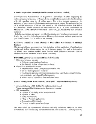 CARD – Registration Project (State Government of Andhra Pradesh)

Computerisation Administration of Registration Department (CARD) impacting 10
million citizens over a period of 3 years. It has completed registration of 2.8 million titles
with title searches made in 1.4 million cases. The system ensures transparency in
valuation of property and efficient document management system. The estimated saving
of 70 million man-hours of citizen time valued at US$ 35 mil (investment in CARD -
US$ 6million). Similar initiatives in other states like SARITA (State Government of
Maharashtra) STAR (State Government of Tamil Nadu), etc. have further built upon this
initiative.
 In India, most citizen services are provided by state i.e. provincial governments and very
few by the central i.e. federal government. However, both central and state governments
provide different services to business and industry

Gyandoot: Intranet in Tribal District of Dhar (State Government of Madhya
Pradesh)
This project offers e-governance services including online registration of applications,
rural e-mail facility, village auction site etc. It also provides services such as Information
on Mandi (farm products market) rates, On-line public grievance redressal, caste &
income certificates and Rural Market (Gaon ka Bazaar).

LOKMITRA (State Government of Himachal Pradesh)
• Offers e-governance services:
       o Online registration of applications,
       o Rural e-mail facility, village auction site etc.
• Key services provided to citizens
       o Information on Mandi (farm products market) rates
       o On-line public grievance redressal
       o Sending and receiving information regarding land records, income certificates,
       caste certificates and other official documents.
       o Market rates of vegetables, fruits and other items

e-Mitra - Integrated Citizen Services Center (State Government of Rajasthan)

• Implemented using a PPP (Public Private Partnership) model
• Private partner paid by the government department / agency
• G2C services like:
       o Payment of electricity, water, telephone bills
       o Payment of taxes
       o Ticket Reservations
       o Filing of Passport applications
       o Registration of birth/death
       o Payment by cash/cheque/ credit card

The above cases of e-Governance initiatives are only illustrative. Many of the State
Governments have successfully implemented several such initiatives. This has positively

                                                                                           12
 