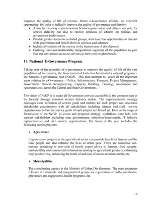 impacted the quality of life of citizens. Hence e-Governance affords an excellent
opportunity for India to radically improve the quality of governance and thereby:
    Allow for two-way communication between government and citizens not only for
       service delivery but also to receive opinions of citizens on policies and
       government performance .
    Provide greater access to excluded groups, who have few opportunities to interact
       with government and benefit from its services and schemes
    Include all sections of the society in the mainstream of development
    Enabling rural and traditionally marginalized segments of the population to gain
       fast and convenient access to services in their own neighborhoods.

10. National E-Governance Program

Taking note of the potential of e-governance to improve the quality of life of the vast
population of the country, the Government of India has formulated a national program –
the National e-governance Plan (NeGP). This plan attempts to cover all the important
areas relating to e-Governance – Policy, Infrastructure, Finances, Project Management,
Government Process Reengineering, Capacity Building, Training, Assessment and
Awareness etc. across the Central and State Governments.

The vision of NeGP is to make all Government services accessible to the common man in
his locality through common service delivery outlets. The implementation strategy
envisages clear definition of service goals and metrics for each project and structured
stakeholder consultations with all stakeholders including citizens and civil society
organizations before the service goals of each project are firmed up. Even at the stage of
formulation of the NeGP, its vision and proposed strategy, nsultations were held with
various stakeholders including state governments, ministries/departments, IT industry
representatives and civil society organizations. The focus of the plan includes the
following sectors/projects:

    Agriculture

   E-governance projects in the agricultural sector can provide benefit to farmers and the
   rural people and also enhance the lives of urban poor. There are numerous sub-
   projects pertaining to provision of timely expert advice to farmers, food security,
   marketability and commercial information relating to agricultural products, enhancing
   crop productivity, enhancing the reach of and ease of access to micro-credit, etc.

    Municipalities

   The coordinating agency is the Ministry of Urban Development. The main programs
   relevant to vulnerable and marginalized groups are registration of births and deaths,
   grievances and suggestions, health programs, etc.




                                                                                       13
 