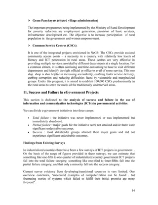  Gram Panchayats (elected village administration)

   The important programmes being implemented by the Ministry of Rural Development
   for poverty reduction are employment generation, provision of basic services,
   infrastructure development etc. The objective is to increase participation of rural
   population in the government and women empowerment.

    Common Service Centres (CSCs)

   It is one of the integrated projects envisioned in NeGP. The CSCs provide assisted
   community access points – a necessity in a country with relatively low levels of
   literacy and ICT penetration in rural areas. These centres are very effective in
   providing multiple services provided by different departments at a single location. For
   a common citizen, it is often confusing and time-consuming to have to visit different
   departments and identify the right official or office to avail of some service. This one
   stop shop is also helpful in increasing accessibility, enabling faster service delivery,
   curbing corruption and reducing difficulties faced by vulnerable and marginalized
   groups. Under this program, it is aimed to establish 100,000 CSCs predominantly in
   the rural areas to serve the needs of the traditionally underserved areas.

11. Success and Failure in eGovernment Projects

This section is dedicated to the analysis of success and failure in the use of
information and communication technologies (ICTs) in governmental activities.

We can divide e-government initiatives into three camps:

   •   Total failure : the initiative was never implemented or was implemented but
       immediately abandoned.
   •   Partial failure : major goals for the initiative were not attained and/or there were
       significant undesirable outcomes.
   •   Success : most stakeholder groups attained their major goals and did not
       experience significant undesirable outcomes.

Findings from Existing Surveys

In industrialized countries there have been a few surveys of ICT projects in government .
On the basis of the range of figures provided in these surveys, we can estimate that
something like one-fifth to one-quarter of industrialized country government ICT projects
fall into the total failure category; something like one-third to three-fifths fall into the
partial failure category; and that only a minority fall into the success category.

Current survey evidence from developing/transitional countries is very limited. One
overview concludes, "successful examples of computerization can be found . but
frustrating stories of systems which failed to fulfill their initial promise are more
frequent" .

                                                                                         14
 