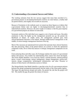 11. Understanding e-Government Success and Failure

The working estimates from the two surveys suggest that more than one-third of e-
government projects in developing/transitional countries are total failures; a further half
are partial failures; and roughly one-seventh are successes.

Because of limitations in the methods used, we cannot use these figures as evidence that
e-government failure rates are higher in developing/transitional countries than in
industrialised countries. However, the clear weight of evidence is that the great majority
of e-government projects are failures of some kind.

Systematic analysis of the individual cases suggests a mix of points and issues. One plain
conclusion is that, the higher up the management pyramid you go, the greater the
likelihood of failure. In simple terms, the management pyramid goes from
clerical/operational functions at the bottom, through middle/tactical management in the
middle, to senior/strategic management functions at the top.

Most of the successes are operational-level systems that automate basic clerical functions
like data processing. Many of the partial failures are systems in which the operational
component works, but in which the tactical or strategic management components do not
work.

From analysing these and other cases, the Exchange explains the causes of e-government
failure and success. Two models for understanding these causes have been developed.
The Factor Model identifies a set of ten key factors: external pressure, internal political
desire, overall vision/strategy, project management, change management, politics/self-
interest, design, competencies, technological infrastructure, and other. Presence or
absence of these factors will determine success or failure.

The Design-Reality Gap Model identifies a gap that exists for all e-government projects
between the design assumptions/requirements and the reality of the client public agency.
The larger this gap between design and reality, the greater the risk that the project will
fail. The smaller the gap, the greater the chance of success.




                                                                                        17
 