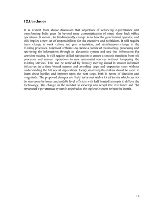 12.Conclusion

It is evident from above discussion that objectives of achieving e-governance and
transforming India goes far beyond mere computerization of stand alone back office
operations. It means , to fundamentally change as to how the government operates, and
this implies a new set of responsibilities for the executive and politicians. It will require
basic change in work culture and goal orientation, and simultaneous change in the
existing processes. Foremost of them is to create a culture of maintaining, processing and
retrieving the information through an electronic system and use that information for
decision making. It will require skilled navigation to ensure a smooth transition from old
processes and manual operations to new automated services without hampering the
existing services. This can be achieved by initially moving ahead in smaller informed
initiatives in a time bound manner and avoiding large and expensive steps without
understanding the full social implications. Every small step thus taken should be used to
learn about hurdles and improve upon the next steps, both in terms of direction and
magnitude. The proposed changes are likely to be met with a lot of inertia which can not
be overcome by lower and middle level officials with half hearted attempts to diffuse the
technology. The change in the mindset to develop and accept the distributed and flat
structured e-governance system is required at the top level system to beat the inertia.




                                                                                          18
 