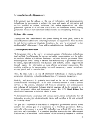 1. Introduction of e-Governance

E-Government can be defined as the use of information and communications
technologies by governments to enhance the range and quality of information and
services provided to citizens, businesses, civil society organizations, and other
government agencies in an efficient, cost-effective and convenient manner, making
government processes more transparent and accountable and strengthening democracy.

Defining e-Governance

Although the term ‘e-Governance’ has gained currency in recent years, there is no
standard definition of this term. Different governments and organizations define this term
to suit their own aims and objectives. Sometimes, the term ‘e-government’ is also
used instead of ‘e-Governance’. Some widely used definitions are listed below:

According to the World bank

“E-Government refers to the use by government agencies of information technologies
(such as Wide Area Networks, the Internet, and mobile computing) that have the ability
to transform relations with citizens, businesses, and other arms of government. These
technologies can serve a variety of different ends: better delivery of government services
to citizens, improved interactions with business and industry, citizen empowerment
through access to information, or more efficient government management. The
resulting benefits can be less corruption, increased transparency, greater convenience,
revenue growth, and/ or cost reductions.”

Thus, the stress here is on use of information technologies in improving citizen-
government interactions, cost-cutting and generation of revenue and transparency.

Basically, e-Governance is generally understood as the use of Information and
communications Technology (IcT) at all levels of the Government in order to provide
services to the citizens, interaction with business enterprises and communication
and exchange of information between diferent agencies of the Government in a
speedy, convenient efcient and transparent manner. Dr. APJ Abdul Kalam, has
visualized e-Governance in the Indian context to mean:

“A transparent smart e-Governance with seamless access, secure and authentic flow of
information crossing the interdepartmental barrier and providing a fair and unbiased
service to the citizen.”

The goal of e-Government is not merely to computerize governmental records; to the
contrary, the ultimate goal of e-Government is to transform government. Indeed,
successful e-Government is at most 20% technology and at least 80% about people,
processes, and organizations. It is important, therefore, to recognize that e-Government
is not an end; it is an enabler. “e-Government” should eventually disappear as a distinct
                                                                                        3
 