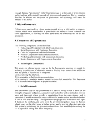 concept, because “government” rather than technology is at the core of e-Government
and technology will eventually pervade all governmental operations. The key question,
therefore, is whether the integration of government and technology will serve the
interests of the public.

2. Why e-Governance

E-Government can transform citizen service, provide access to information to empower
citizens, enable their participation in government and enhance citizen economic and
social opportunities, so that they can make better lives, for themselves and for the next
generation.

3. Components of E-governance

The following components can be identified:
   Technological Component with Electronic dimension.
   Social Component with Egalitarian dimension.
   Cultural Component with Ethical dimension.
   Political Component with Enactment dimension.
   Psychological Component with Extensional dimension.
   Service Component with Empowerment dimension

    Technological Component :

This relates to educate people who are in the bureaucratic structure or outside its
periphery regarding use of electronic means to develop better connectivity within and
with the system. It requires use of computers
(a) in developing the data-base,
(b) in networking to facilitate the communication,
(c) in creating e- knowledge workers so as to increase their potentiality. This focuses on
“e” of electronic knowledge and its proper utilization.

    Social Component :

The fundamental duty of any government is to educe a society which is based on the
principles of equality and justice. A society which is classless with no distinction between
haves and haves-not, where nobody is marginalized from the main stream , and is
committed to provide a respectful essence of life to its people without any discrimination
of cast or race must be set up. This is possible when people will be aware of their rights
& duties on the one hand, and know about the governmental policies made for them on
related issues on the other, hence a vigilant society can be evolved where they can raise
their voices by questioning the governmental decisions. This would help in attaining the
“e” of egalitarian society with thrust on equality.




                                                                                          4
 