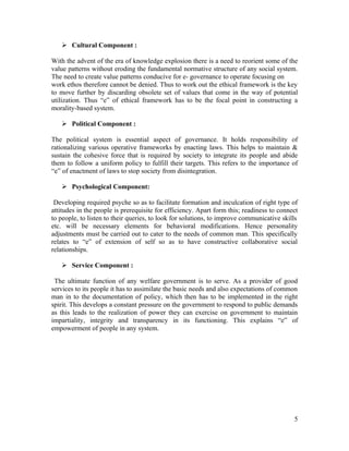  Cultural Component :

With the advent of the era of knowledge explosion there is a need to reorient some of the
value patterns without eroding the fundamental normative structure of any social system.
The need to create value patterns conducive for e- governance to operate focusing on
work ethos therefore cannot be denied. Thus to work out the ethical framework is the key
to move further by discarding obsolete set of values that come in the way of potential
utilization. Thus “e” of ethical framework has to be the focal point in constructing a
morality-based system.

    Political Component :

The political system is essential aspect of governance. It holds responsibility of
rationalizing various operative frameworks by enacting laws. This helps to maintain &
sustain the cohesive force that is required by society to integrate its people and abide
them to follow a uniform policy to fulfill their targets. This refers to the importance of
“e” of enactment of laws to stop society from disintegration.

    Psychological Component:

 Developing required psyche so as to facilitate formation and inculcation of right type of
attitudes in the people is prerequisite for efficiency. Apart form this; readiness to connect
to people, to listen to their queries, to look for solutions, to improve communicative skills
etc. will be necessary elements for behavioral modifications. Hence personality
adjustments must be carried out to cater to the needs of common man. This specifically
relates to “e” of extension of self so as to have constructive collaborative social
relationships.

    Service Component :

 The ultimate function of any welfare government is to serve. As a provider of good
services to its people it has to assimilate the basic needs and also expectations of common
man in to the documentation of policy, which then has to be implemented in the right
spirit. This develops a constant pressure on the government to respond to public demands
as this leads to the realization of power they can exercise on government to maintain
impartiality, integrity and transparency in its functioning. This explains “e” of
empowerment of people in any system.




                                                                                           5
 