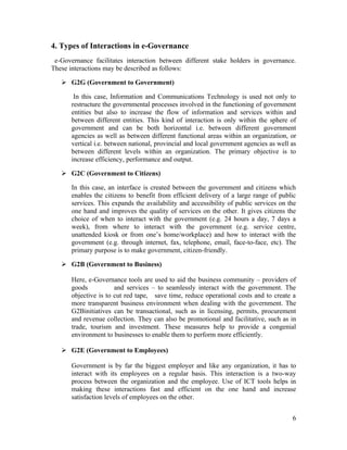 4. Types of Interactions in e-Governance
 e-Governance facilitates interaction between different stake holders in governance.
These interactions may be described as follows:

    G2G (Government to Government)

        In this case, Information and Communications Technology is used not only to
       restructure the governmental processes involved in the functioning of government
       entities but also to increase the flow of information and services within and
       between different entities. This kind of interaction is only within the sphere of
       government and can be both horizontal i.e. between different government
       agencies as well as between different functional areas within an organization, or
       vertical i.e. between national, provincial and local government agencies as well as
       between different levels within an organization. The primary objective is to
       increase efficiency, performance and output.

    G2C (Government to Citizens)

       In this case, an interface is created between the government and citizens which
       enables the citizens to benefit from efficient delivery of a large range of public
       services. This expands the availability and accessibility of public services on the
       one hand and improves the quality of services on the other. It gives citizens the
       choice of when to interact with the government (e.g. 24 hours a day, 7 days a
       week), from where to interact with the government (e.g. service centre,
       unattended kiosk or from one’s home/workplace) and how to interact with the
       government (e.g. through internet, fax, telephone, email, face-to-face, etc). The
       primary purpose is to make government, citizen-friendly.

    G2B (Government to Business)

       Here, e-Governance tools are used to aid the business community – providers of
       goods           and services – to seamlessly interact with the government. The
       objective is to cut red tape, save time, reduce operational costs and to create a
       more transparent business environment when dealing with the government. The
       G2Binitiatives can be transactional, such as in licensing, permits, procurement
       and revenue collection. They can also be promotional and facilitative, such as in
       trade, tourism and investment. These measures help to provide a congenial
       environment to businesses to enable them to perform more efficiently.

    G2E (Government to Employees)

       Government is by far the biggest employer and like any organization, it has to
       interact with its employees on a regular basis. This interaction is a two-way
       process between the organization and the employee. Use of ICT tools helps in
       making these interactions fast and efficient on the one hand and increase
       satisfaction levels of employees on the other.


                                                                                        6
 