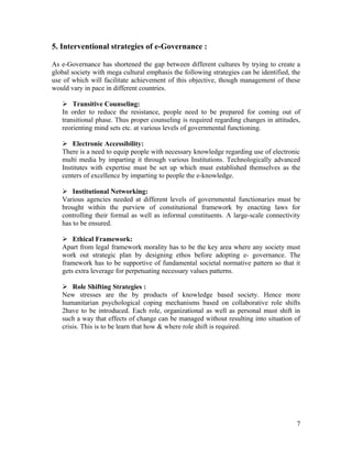 5. Interventional strategies of e-Governance :

As e-Governance has shortened the gap between different cultures by trying to create a
global society with mega cultural emphasis the following strategies can be identified, the
use of which will facilitate achievement of this objective, though management of these
would vary in pace in different countries.

    Transitive Counseling:
   In order to reduce the resistance, people need to be prepared for coming out of
   transitional phase. Thus proper counseling is required regarding changes in attitudes,
   reorienting mind sets etc. at various levels of governmental functioning.

    Electronic Accessibility:
   There is a need to equip people with necessary knowledge regarding use of electronic
   multi media by imparting it through various Institutions. Technologically advanced
   Institutes with expertise must be set up which must established themselves as the
   centers of excellence by imparting to people the e-knowledge.

    Institutional Networking:
   Various agencies needed at different levels of governmental functionaries must be
   brought within the purview of constitutional framework by enacting laws for
   controlling their formal as well as informal constituents. A large-scale connectivity
   has to be ensured.

    Ethical Framework:
   Apart from legal framework morality has to be the key area where any society must
   work out strategic plan by designing ethos before adopting e- governance. The
   framework has to be supportive of fundamental societal normative pattern so that it
   gets extra leverage for perpetuating necessary values patterns.

    Role Shifting Strategies :
   New stresses are the by products of knowledge based society. Hence more
   humanitarian psychological coping mechanisms based on collaborative role shifts
   2have to be introduced. Each role, organizational as well as personal must shift in
   such a way that effects of change can be managed without resulting into situation of
   crisis. This is to be learn that how & where role shift is required.




                                                                                        7
 
