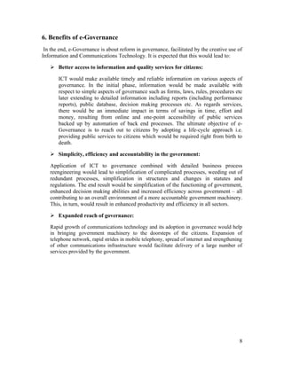 6. Benefits of e-Governance
 In the end, e-Governance is about reform in governance, facilitated by the creative use of
Information and Communications Technology. It is expected that this would lead to:

    Better access to information and quality services for citizens:

       ICT would make available timely and reliable information on various aspects of
       governance. In the initial phase, information would be made available with
       respect to simple aspects of governance such as forms, laws, rules, procedures etc
       later extending to detailed information including reports (including performance
       reports), public database, decision making processes etc. As regards services,
       there would be an immediate impact in terms of savings in time, effort and
       money, resulting from online and one-point accessibility of public services
       backed up by automation of back end processes. The ultimate objective of e-
       Governance is to reach out to citizens by adopting a life-cycle approach i.e.
       providing public services to citizens which would be required right from birth to
       death.

    Simplicity, efficiency and accountability in the government:

   Application of ICT to governance combined with detailed business process
   reengineering would lead to simplification of complicated processes, weeding out of
   redundant processes, simplification in structures and changes in statutes and
   regulations. The end result would be simplification of the functioning of government,
   enhanced decision making abilities and increased efficiency across government – all
   contributing to an overall environment of a more accountable government machinery.
   This, in turn, would result in enhanced productivity and efficiency in all sectors.

    Expanded reach of governance:

   Rapid growth of communications technology and its adoption in governance would help
   in bringing government machinery to the doorsteps of the citizens. Expansion of
   telephone network, rapid strides in mobile telephony, spread of internet and strengthening
   of other communications infrastructure would facilitate delivery of a large number of
   services provided by the government.




                                                                                           8
 