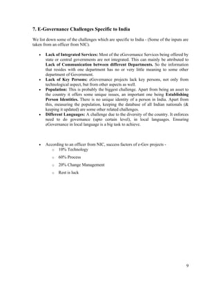 7. E-Governance Challenges Specific to India

We list down some of the challenges which are specific to India - (Some of the inputs are
taken from an officer from NIC).

   •   Lack of Integrated Services: Most of the eGovernance Services being offered by
       state or central governments are not integrated. This can mainly be attributed to
       Lack of Communication between different Departments. So the information
       that resides with one department has no or very little meaning to some other
       department of Government.
   •   Lack of Key Persons: eGovernance projects lack key persons, not only from
       technological aspect, but from other aspects as well.
   •   Population: This is probably the biggest challenge. Apart from being an asset to
       the country it offers some unique issues, an important one being Establishing
       Person Identities. There is no unique identity of a person in India. Apart from
       this, measuring the population, keeping the database of all Indian nationals (&
       keeping it updated) are some other related challenges.
   •   Different Languages: A challenge due to the diversity of the country. It enforces
       need to do governance (upto certain level), in local languages. Ensuring
       eGovernance in local language is a big task to achieve.



   •   According to an officer from NIC, success factors of e-Gov projects -
          o 10% Technology

           o   60% Process
           o   20% Change Management
           o   Rest is luck




                                                                                       9
 