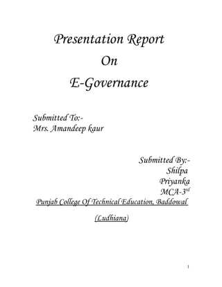Presentation Report
             On
        E-Governance

Submitted To:-
Mrs. Amandeep kaur


                                Submitted By:-
                                       Shilpa
                                     Priyanka
                                     MCA-3rd
Punjab College Of Technical Education, Baddowal
                  (Ludhiana)




                                                  1
 