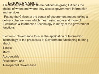 E-GOVERNANCE be defined as giving Citizens the
•Electronic
        Governance can
choice of when and where they access government information
and services.
• Putting the Citizen at the center of government means taking a
delivery channel view which mean using more and more of
Electronics & Information Technology in many of the government
functions

Electronic Governance thus, is the application of Information
Technology to the processes of Government functioning to bring
about
Simple
Moral
Accountable
Responsive and
Transparent Governance
 