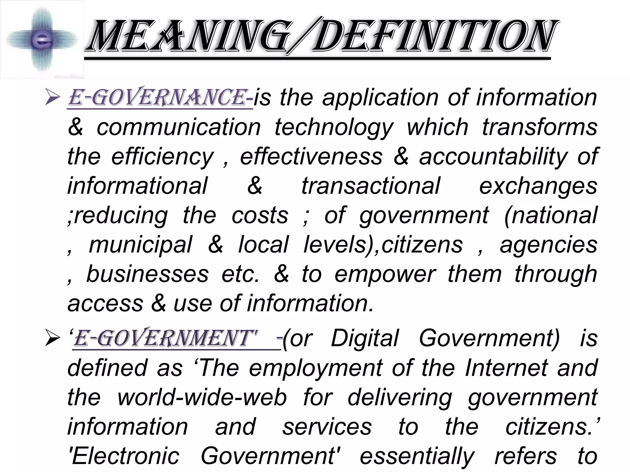 MEANING/DEFINITION
 E-GOVERNANCE-is the application of information
& communication technology which transforms
the efficiency , effectiveness & accountability of
informational & transactional exchanges
;reducing the costs ; of government (national
, municipal & local levels),citizens , agencies
, businesses etc. & to empower them through
access & use of information.
 ‘E-Government' -(or Digital Government) is
defined as ‘The employment of the Internet and
the world-wide-web for delivering government
information and services to the citizens.’
'Electronic Government' essentially refers to
 