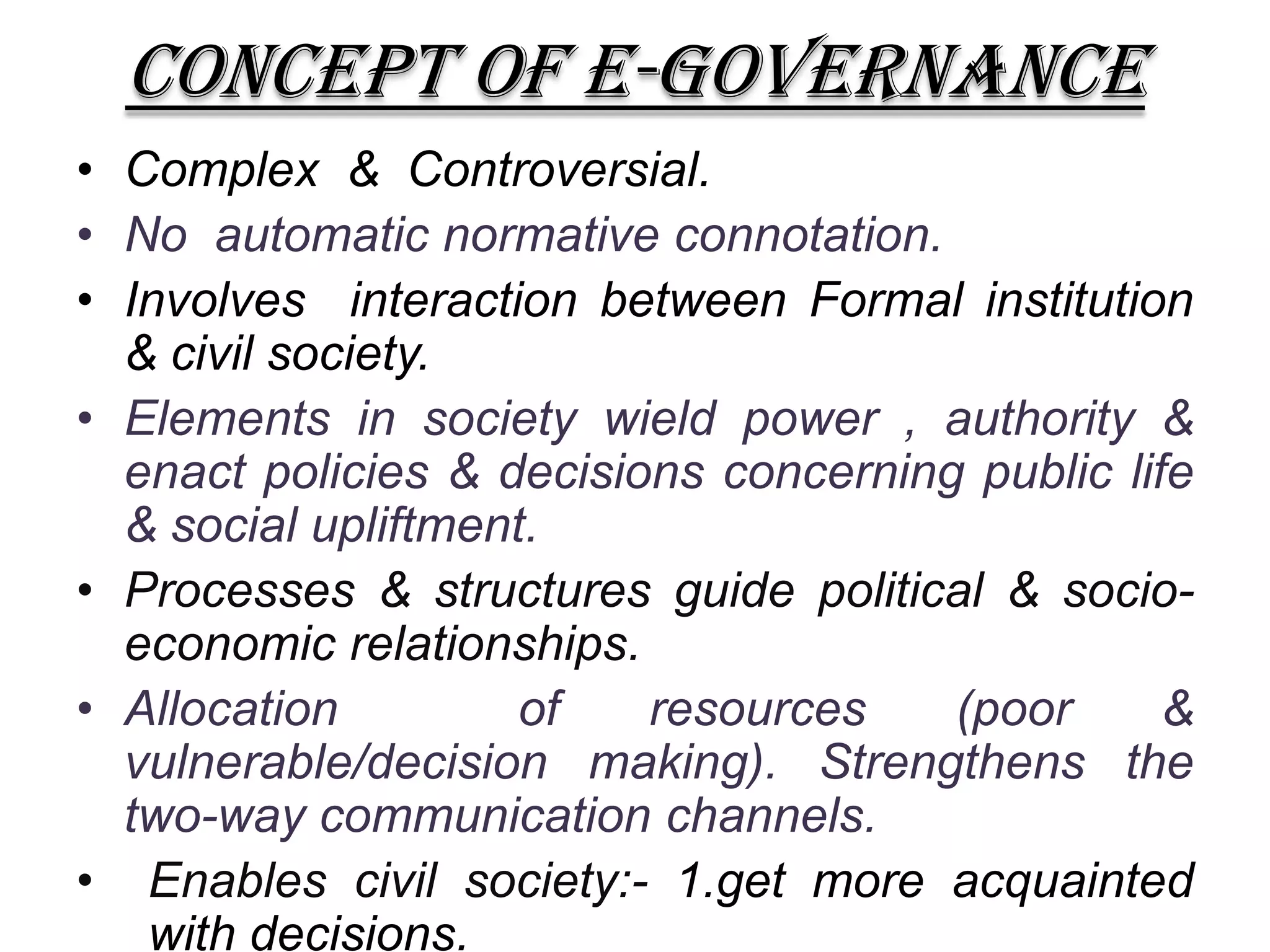 CONCEPT OF E-GOVERNANCE
• Complex & Controversial.
• No automatic normative connotation.
• Involves interaction between Formal institution
& civil society.
• Elements in society wield power , authority &
enact policies & decisions concerning public life
& social upliftment.
• Processes & structures guide political & socio-
economic relationships.
• Allocation of resources (poor &
vulnerable/decision making). Strengthens the
two-way communication channels.
• Enables civil society:- 1.get more acquainted
with decisions.
 