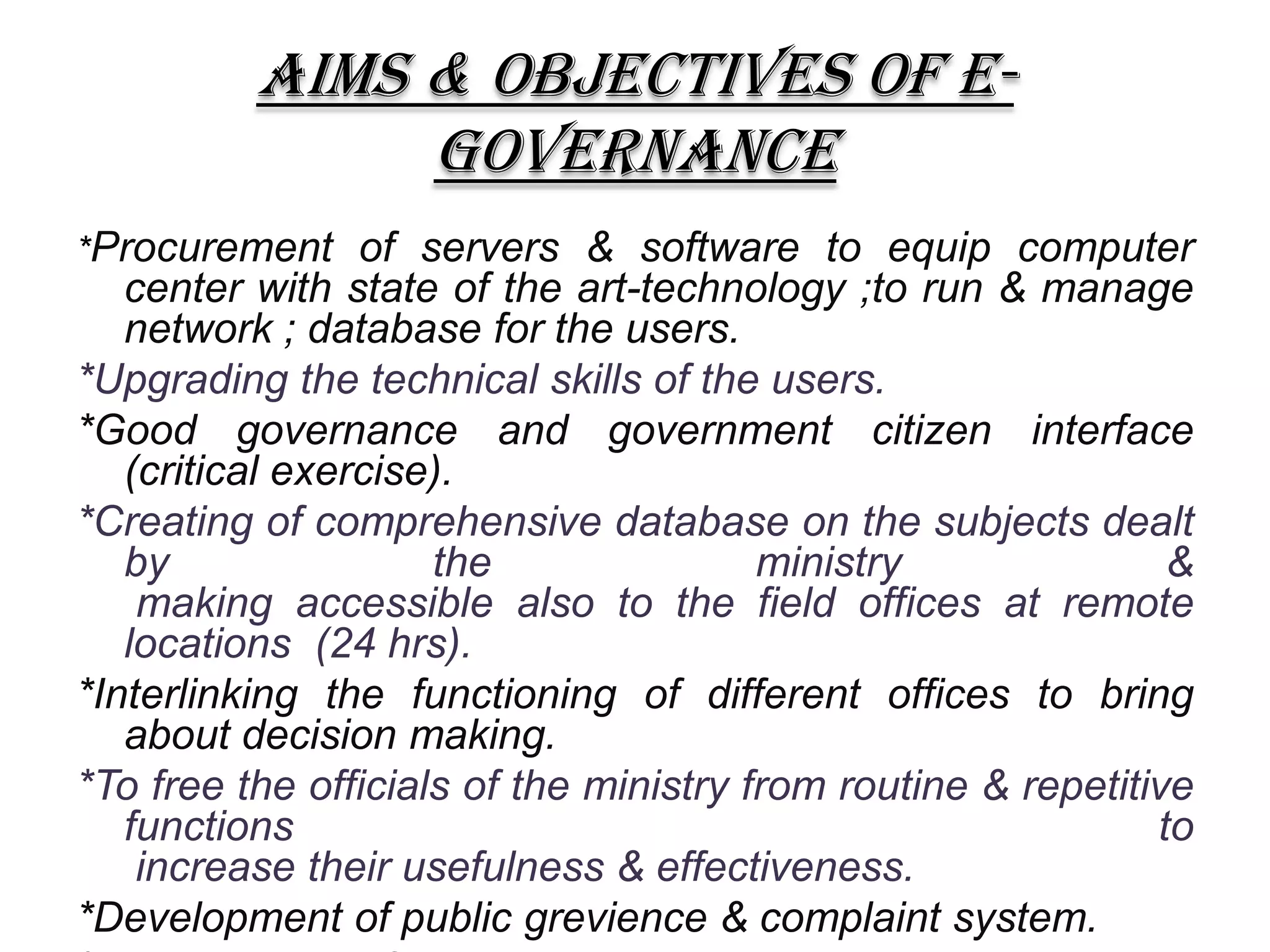 AIMS & OBJECTIVES OF E-
GOVERNANCE
*Procurement of servers & software to equip computer
center with state of the art-technology ;to run & manage
network ; database for the users.
*Upgrading the technical skills of the users.
*Good governance and government citizen interface
(critical exercise).
*Creating of comprehensive database on the subjects dealt
by the ministry &
making accessible also to the field offices at remote
locations (24 hrs).
*Interlinking the functioning of different offices to bring
about decision making.
*To free the officials of the ministry from routine & repetitive
functions to
increase their usefulness & effectiveness.
*Development of public grevience & complaint system.
 