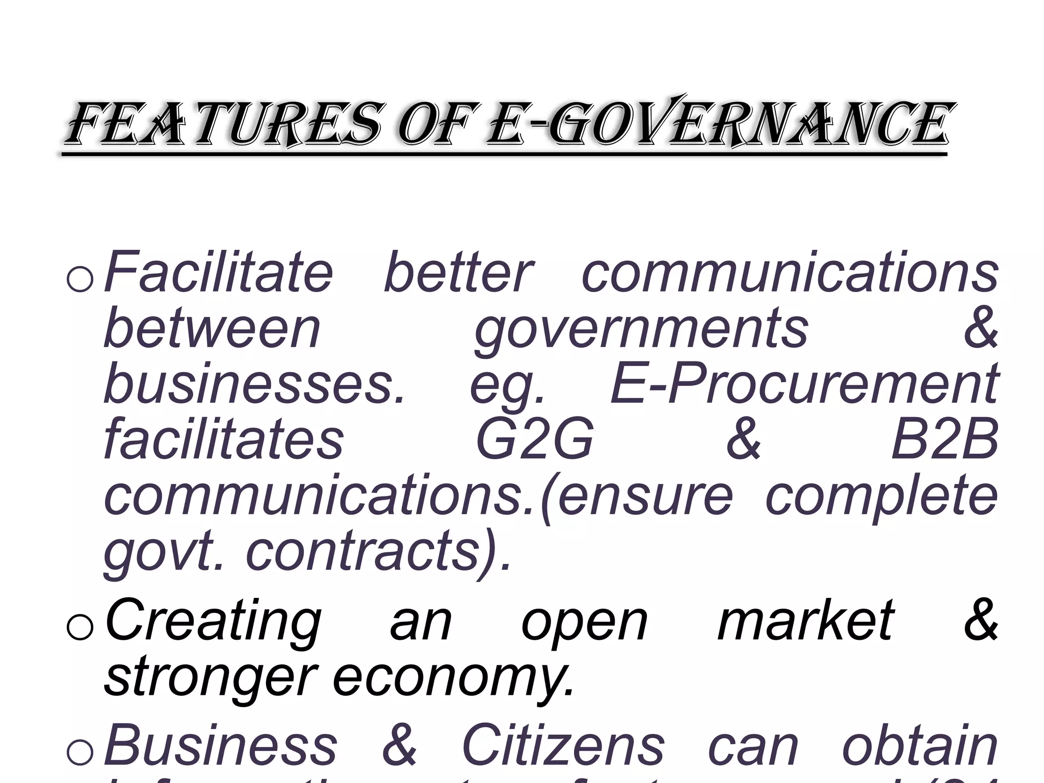 Features of e-governance
oFacilitate better communications
between governments &
businesses. eg. E-Procurement
facilitates G2G & B2B
communications.(ensure complete
govt. contracts).
oCreating an open market &
stronger economy.
oBusiness & Citizens can obtain
 