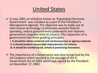 United States 
 In July, 2001 an initiative known as ‘Expanding Electronic 
Government’ was initiated as a part of the President’s 
Management Agenda. The objective was to make use of 
information technology to eliminate wasteful federal 
spending, reduce governmental paperwork and improve 
government response time to citizens. This expansion of e-government 
had three guiding principles: 
i. It should be citizen-centered and not bureaucracy or agency-centered. 
ii. It should produce measurable improvements for citizens. 
iii. It should be market-based, aimed at promoting innovation. 
 The importance of e-Governance was also recognized by the 
US Congress which resulted in the passage of the E-Government 
Act of 2002 which was signed by the President 
on December 17, 2002. 
 