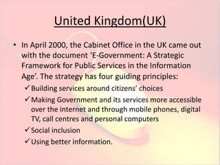 United Kingdom(UK) 
• In April 2000, the Cabinet Office in the UK came out 
with the document ‘E-Government: A Strategic 
Framework for Public Services in the Information 
Age’. The strategy has four guiding principles: 
Building services around citizens’ choices 
Making Government and its services more accessible 
over the internet and through mobile phones, digital 
TV, call centres and personal computers 
Social inclusion 
Using better information. 
 