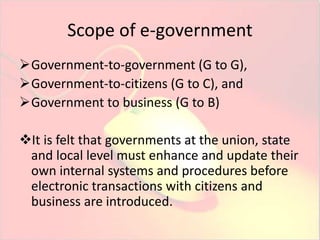 Scope of e-government 
Government-to-government (G to G), 
Government-to-citizens (G to C), and 
Government to business (G to B) 
It is felt that governments at the union, state 
and local level must enhance and update their 
own internal systems and procedures before 
electronic transactions with citizens and 
business are introduced. 
 