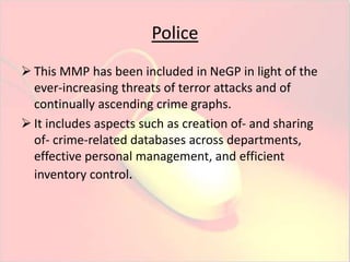 Police 
 This MMP has been included in NeGP in light of the 
ever-increasing threats of terror attacks and of 
continually ascending crime graphs. 
 It includes aspects such as creation of- and sharing 
of- crime-related databases across departments, 
effective personal management, and efficient 
inventory control. 
 