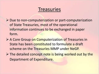 Treasuries 
 Due to non-computerization or part-computerization 
of State Treasuries, most of the operational 
information continues to be exchanged in paper 
form. 
 A Core Group on Computerization of Treasuries in 
State has been constituted to formulate a draft 
scheme on the Treasuries MMP under NeGP. 
 The detailed concept note is being worked out by the 
Department of Expenditure. 
 