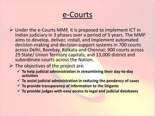 e-Courts 
 Under the e-Courts MMP, it is proposed to implement ICT in 
Indian judiciary in 3 phases over a period of 5 years. The MMP 
aims to develop, deliver, install, and implement automated 
decision-making and decision-support systems in 700 courts 
across Delhi, Bombay, Kolkata and Chennai; 900 courts across 
29 State/ Union Territory capitals; and 13,000 district and 
subordinate courts across the Nation. 
 The objectives of the project are: 
 To help judicial administration in streamlining their day-to-day 
activities 
 To assist judicial administration in reducing the pendency of cases 
 To provide transparency of information to the litigants 
 To provide judges with easy access to legal and judicial databases 
 