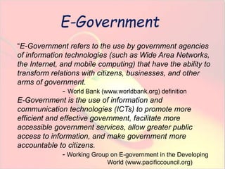 E-Government 
“E-Government refers to the use by government agencies 
of information technologies (such as Wide Area Networks, 
the Internet, and mobile computing) that have the ability to 
transform relations with citizens, businesses, and other 
arms of government. 
- World Bank (www.worldbank.org) definition 
E-Government is the use of information and 
communication technologies (ICTs) to promote more 
efficient and effective government, facilitate more 
accessible government services, allow greater public 
access to information, and make government more 
accountable to citizens. 
- Working Group on E-government in the Developing 
World (www.pacificcouncil.org) 
 