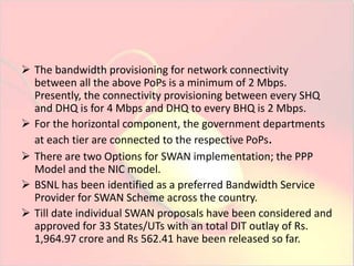  The bandwidth provisioning for network connectivity 
between all the above PoPs is a minimum of 2 Mbps. 
Presently, the connectivity provisioning between every SHQ 
and DHQ is for 4 Mbps and DHQ to every BHQ is 2 Mbps. 
 For the horizontal component, the government departments 
at each tier are connected to the respective PoPs. 
 There are two Options for SWAN implementation; the PPP 
Model and the NIC model. 
 BSNL has been identified as a preferred Bandwidth Service 
Provider for SWAN Scheme across the country. 
 Till date individual SWAN proposals have been considered and 
approved for 33 States/UTs with an total DIT outlay of Rs. 
1,964.97 crore and Rs 562.41 have been released so far. 
 