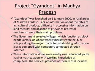 Project “Gyandoot” in Madhya 
Pradesh 
 “Gyandoot” was launched on 1 January 2000, in rural areas 
of Madhya Pradesh. Lack of information about the rates of 
agricultural produce, difficulty in accessing information on 
land records; and absence of grievance redressal 
mechanism were their main problems. 
 The Government selected villages, which function as block 
headquarters, or where weekly markets were held, or 
villages along the major roads, for establishing information 
kiosks equipped with computers connected through 
Internet. 
 These information kiosks were run by rural educated youth 
having matriculation with working knowledge of 
computers. The services provided at these kiosks include: 
 