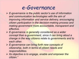  E-governance is the public sector’s use of information 
and communication technologies with the aim of 
improving information and service delivery, encouraging 
citizen participation in the decision-making process and 
making government more accountable, transparent and 
effective. 
 E-governance is generally considered as a wider 
concept than e-government, since it can bring about a 
change in the way citizens relate to governments and to 
each other. 
 E-governance can bring forth new concepts of 
citizenship, both in terms of citizen needs and 
responsibilities. 
 Its objective is to engage, enable and empower the 
citizen.” 
e-Governance 
 