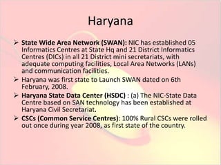 Haryana 
 State Wide Area Network (SWAN): NIC has established 05 
Informatics Centres at State Hq and 21 District Informatics 
Centres (DICs) in all 21 District mini secretariats, with 
adequate computing facilities, Local Area Networks (LANs) 
and communication facilities. 
 Haryana was first state to Launch SWAN dated on 6th 
February, 2008. 
 Haryana State Data Center (HSDC) : (a) The NIC-State Data 
Centre based on SAN technology has been established at 
Haryana Civil Secretariat. 
 CSCs (Common Service Centres): 100% Rural CSCs were rolled 
out once during year 2008, as first state of the country. 
 