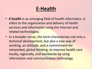 E-Health 
• E-health is an emerging field of health informatics. It 
refers to the organization and delivery of health 
services and information using the Internet and 
related technologies. 
• In a broader sense, the term characterizes not only a 
technical development, but also a new way of 
working, an attitude, and a commitment for 
networked, global thinking, to improve health care 
locally, regionally, and worldwide by using 
information and communication technology. 
 