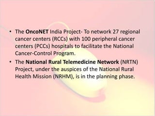 • The OncoNET India Project- To network 27 regional 
cancer centers (RCCs) with 100 peripheral cancer 
centers (PCCs) hospitals to facilitate the National 
Cancer-Control Program. 
• The National Rural Telemedicine Network (NRTN) 
Project, under the auspices of the National Rural 
Health Mission (NRHM), is in the planning phase. 
 