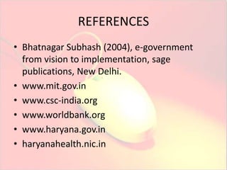 REFERENCES 
• Bhatnagar Subhash (2004), e-government 
from vision to implementation, sage 
publications, New Delhi. 
• www.mit.gov.in 
• www.csc-india.org 
• www.worldbank.org 
• www.haryana.gov.in 
• haryanahealth.nic.in 
 