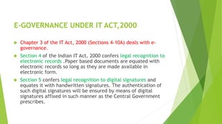E-GOVERNANCE UNDER IT ACT,2000
 Chapter 3 of the IT Act, 2000 (Sections 4-10A) deals with e-
governance.
 Section 4 of the Indian IT Act, 2000 confers legal recognition to
electronic records .Paper based documents are equated with
electronic records so long as they are made available in
electronic form.
 Section 5 confers legal recognition to digital signatures and
equates it with handwritten signatures. The authentication of
such digital signatures will be ensured by means of digital
signatures affixed in such manner as the Central Government
prescribes.
 