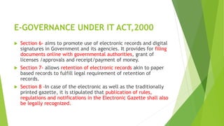 E-GOVERNANCE UNDER IT ACT,2000
 Section 6- aims to promote use of electronic records and digital
signatures in Government and its agencies. It provides for filing
documents online with governmental authorities, grant of
licenses /approvals and receipt/payment of money.
 Section 7- allows retention of electronic records akin to paper
based records to fulfill legal requirement of retention of
records.
 Section 8 -In case of the electronic as well as the traditionally
printed gazette, it is stipulated that publication of rules,
regulations and notifications in the Electronic Gazette shall also
be legally recognized.
 
