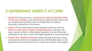 E-GOVERNANCE UNDER IT ACT,2000
 Section 9 At the same time , no person can insist on electronic filing
of returns or records, as the Government needs sufficient time to set
up infrastructure facilities that will enable them to conduct
electronic transactions in the future.
 Section 10 The Central Government has been conferred with the
power to make rules in respect of Digital Signature, interalia, the
type, manner, format in which digital signature is to be affixed and
procedure of the way in which the digital signature is to be processed.
 Section 10 A- Validity of contracts formed through electronic means.
such contract shall not be deemed to be unenforceable solely on the
ground that such electronic form or means was used for that purpose.
 