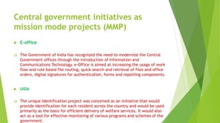 Central government initiatives as
mission mode projects (MMP)
 E-office
 The Government of India has recognized the need to modernize the Central
Government offices through the introduction of Information and
Communications Technology. e-Office is aimed at increasing the usage of work
flow and rule based file routing, quick search and retrieval of files and office
orders, digital signatures for authentication, forms and reporting components.
 UIDA
 The unique identification project was conceived as an initiative that would
provide identification for each resident across the country and would be used
primarily as the basis for efficient delivery of welfare services. It would also
act as a tool for effective monitoring of various programs and schemes of the
government.
 