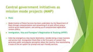Central government initiatives as
mission mode projects (MMP)
 Posts
 Modernization of Postal Services has been undertaken by the Department of
Posts through computerization and networking of all post offices using a
central server-based system, and setting up of computerized registration
centers (CRCs).
 Immigration, Visa and Foreigner’s Registration & Tracking (IVFRT)
 India has emerged as a key tourist destination, besides being a major business
and service hub. Immigration Check Post is the first point of contact that
generates public and popular perception about the country, thus necessitating
a state of the art system for prompt and user-friendly services.
 
