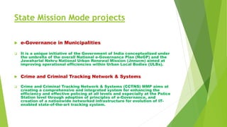 State Mission Mode projects
 e-Governance in Municipalities
 It is a unique initiative of the Government of India conceptualized under
the umbrella of the overall National e-Governance Plan (NeGP) and the
Jawaharlal Nehru National Urban Renewal Mission (Jnnurm) aimed at
improving operational efficiencies within Urban Local Bodies (ULBs).
 Crime and Criminal Tracking Network & Systems
 Crime and Criminal Tracking Network & Systems (CCTNS) MMP aims at
creating a comprehensive and integrated system for enhancing the
efficiency and effective policing at all levels and especially at the Police
Station level through adoption of principles of e-Governance, and
creation of a nationwide networked infrastructure for evolution of IT-
enabled state-of-the-art tracking system.
 
