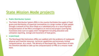 State Mission Mode projects
 Public Distribution System
 The Public Distribution System (PDS) in the country facilitates the supply of food
grains and distribution of essential commodities to a large number of poor people
through a network of Fair Price Shops at a subsidized price on a recurring basis.
Computerization of the PDS is envisaged as an end-to-end project covering key
functional areas such as supply chain management including allocation and
utilization reporting, storage and movement of food grains.
 e-panchayat
 The Panchayati Raj Institutions (PRIs) are saddled with the problems of inadequate
physical and financial resources, technical capabilities and extremely limited
computerization. As a result, The Ministry of Panchayati Raj, Government of India
has therefore decided to take up the computerization of PRIs on a mission mode
basis.
 