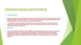 Integrated Mission Mode Projects
 e-procurement
 Ministry of Commerce & Industry (Department of Commerce) has been nominated as the
Nodal Ministry for implementation of e-Government Procurement (e-GP) Mission Mode
Projects (MMP). The vision of the e-Procurement MMP is
 “To create a national initiative to implement procurement reforms, through the use of
electronic Government procurement, so as to make public procurement in all sectors
more transparent and efficient”.
 e-Courts
 The e-Court Mission Mode Project (MMP) was conceptualized with a vision to transform
the Indian judiciary by making use of technology. The project had been developed,
following the report submitted by the e-Committee under Supreme Court on national
policy & action plan on implementation of information communication tools in Indian
judiciary.
 
