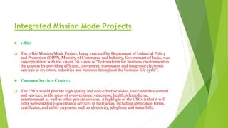 Integrated Mission Mode Projects
 e-Biz:
 The e-Biz Mission Mode Project, being executed by Department of Industrial Policy
and Promotion (DIPP), Ministry of Commerce and Industry, Government of India, was
conceptualized with the vision. Its vision is “To transform the business environment in
the country by providing efficient, convenient, transparent and integrated electronic
services to investors, industries and business throughout the business life cycle”.
 Common Services Centres:
 The CSCs would provide high quality and cost-effective video, voice and data content
and services, in the areas of e-governance, education, health, telemedicine,
entertainment as well as other private services. A highlight of the CSCs is that it will
offer web-enabled e-governance services in rural areas, including application forms,
certificates, and utility payments such as electricity, telephone and water bills.
 